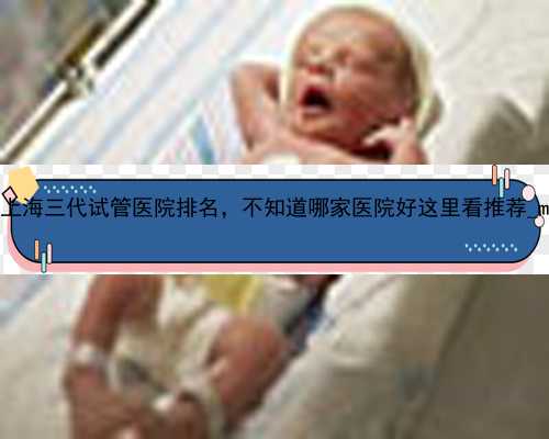 2022上海三代试管医院排名，不知道哪家医院好这里看推荐_mOC1o
